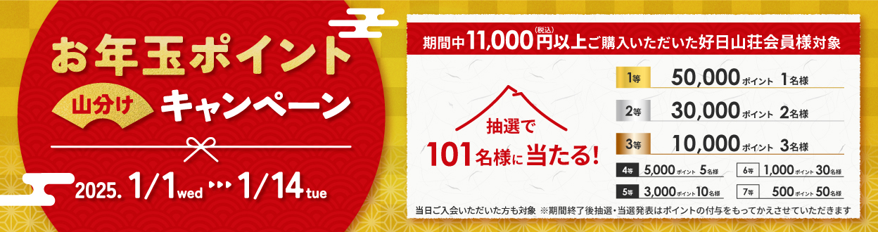 
                    お年玉ポイント山分けキャンペーン

                    2025. 1/1wed - 1/14tue

                    期間中11,000円（税込）以上ご購入いただいた好日山荘会員様対象

                    抽選で101名様に当たる!

                    1等 50,000ポイント 1名様
                    2等 30,000ポイント 2名様
                    3等 10,000ポイント 3名様

                    4等 5,000ポイント 5名様
                    5等 3,000ポイント 10名様
                    6等 1,000ポイント 30名様
                    7等 500ポイント 50名様

                    ※期間終了後抽選・当選発表はポイントの付与をもってかえさせていただきます