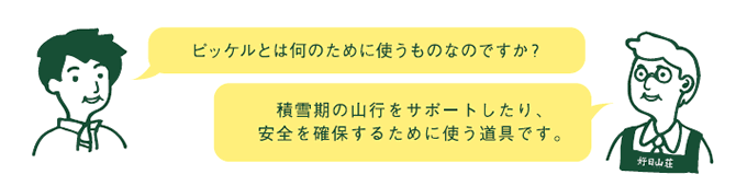 お客様『ピッケルとは何のために使うものなのですか？』　店員『積雪用の山行をサポートしたり、安全を確保するために使う道具です。』