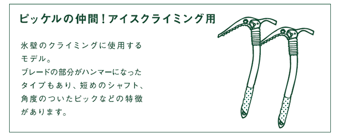 ピッケルの仲間!アイスクライミング用 氷壁のクライミングに使用するモデル。ブレードの部分がハンマーになったタイプもあり、短めのシャフト、角度のついたピックなどの特徴があります。