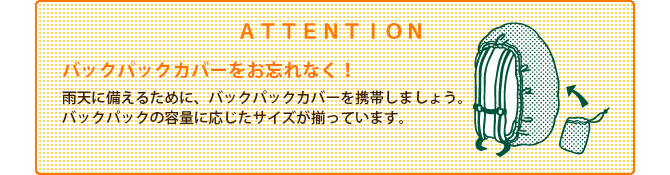 ATTENTION　バックパックカバーをお忘れなく！　雨天に備えるために、バックパックカバーを携帯しましょう。バックパックの容量に応じたサイズが揃っています。