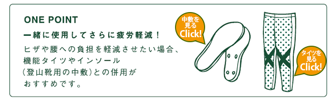 ONE POINT 一緒に使用してさらに疲労軽減! ヒザや腰への負担を軽減させたい場合、機能タイツやインソール(登山靴用の中敷)との併用がおすすめです。