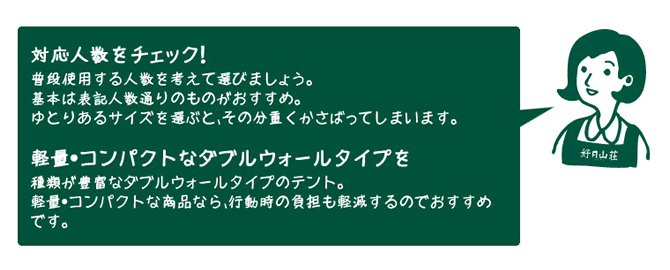 　店員『対応人数をチェック！（普段使用する人数を考えて選びましょう。　基本は表記人数通りのものがおすすめ。　ゆとりあるサイズを選ぶと、その分重くかさばってしまいます。）　軽量・コンパクトなダブルウォールタイプを（種類が豊富なダブルウォールタイプのテント。　軽量・コンパクトな商品なら、行動時の負担も軽減するのでおすすめです。）』