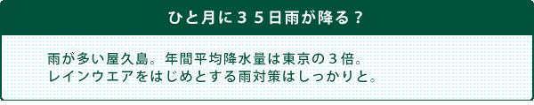 『ひと月に３５日雨が降る？』雨が多い屋久島。年間平均降水量は東京の３倍。レインウエアをはじめとする雨対策はしっかりと。