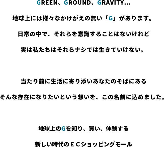 GREEN、GROUND、GRAVITY…
地球上には様々なかけがえの無い「G」があります。
日常の中で、それらを意識することはないけれど
実は私たちはそれらナシでは生きていけない。

当たり前に生活に寄り添いあなたのそばにある
そんな存在になりたいという想いを、この名前に込めました。

地球上のGを知り、買い、体験する
新しい時代のＥＣショッピングモール