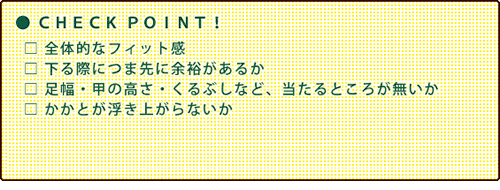 ●CHECK POINT! 全体的なフィット感 下る際につま先に余裕があるか 足幅・高さ・くるぶしなど、当たるところが無いか かかとが浮き上がらないか ※登りでは足首部分をあまりきつくせず、下りでは足首までしっかり締めることが大切。つま先やヒザへの負担が軽減します。