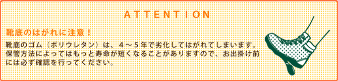 ATTENTION 靴底のはがれに注意!(靴底のゴム(ポリウレタン)は、4~5年で劣化してはがれてしまいます。保管方法によってはもっと寿命が短くなることがありますので、お出掛け前には必ず確認を行ってください。)