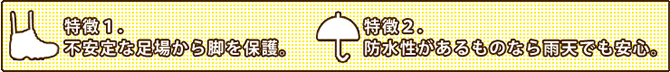 特徴1.不安定な足場から足を保護。特徴2.防水性のあるものなら雨天でも安心。