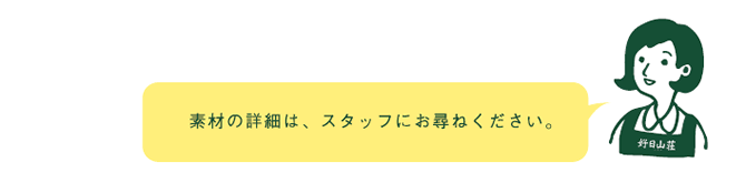 素材の詳細は、スタッフにお尋ねください。