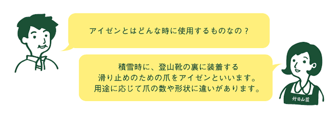 お客様『アイゼン（クランポン）とはどんな時に使用するものなの？』　店員『積雪時に、登山靴の裏に装着する滑り止めのための爪をアイゼン（クランポン）といいます。用途に応じて爪の数や形状に違いがあります。』