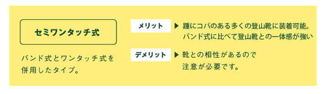 セミワンタッチ式　バンド式とワンタッチ式を併用したタイプ。　メリット⇒ワンタッチ式に比べ外れてしまうことが少なく、装着も簡単。　デメリット⇒靴との相性があるので注意が必要です。