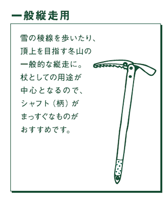 一般縦走用　雪の稜線を歩いたり、頂上を目指す冬山の一般的な縦走に。杖としての用途が中心となるので、シャフト（柄）がまっすぐなものがおすすめです。