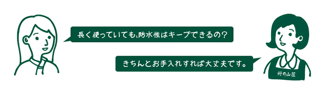 お客様『長く使っていても、防水性はキープできるの？』　店員『きちんとお手入れすれば大丈夫です。』