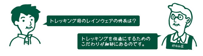 お客様『トレッキング用のレインウェアの特長は?』 店員『トレッキングを快適にするためのこだわりが細部にあるのです。』