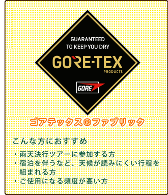 ゴアテックス(R)ファブリック(こんな方におすすめ:雨天決行ツアーに参加する方。 宿泊を伴うなど、天候が読みにくい行程を組まれる方。 ご使用になる頻度が高い方。)