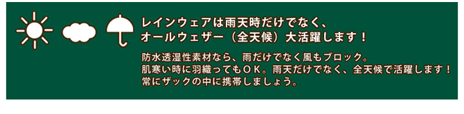 レインウェアは雨天時だけでなく、オールウェザー（全天候）大活躍します！　防水透湿性素材なら、雨だけでなく風もブロック。肌寒い時に羽織ってもＯＫ。雨天だけでなく、全天候で活躍します！常にザックの中に携帯しましょう。