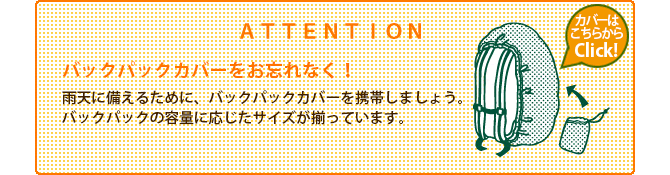 ATTENTION ザックカバーをお忘れなく! 雨天に備えるために、ザックカバーを携帯しましょう。ザックの容量に応じたサイズが揃っています。