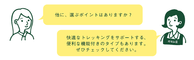 お客様『他に、選ぶポイントはありますか?』 店員『快適なトレッキングをサポートする、便利な機能付きのタイプもあります。ぜひチェックしてください。』