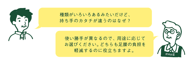 お客様『種類がいろいろあるみたいだけど、持ち手のカタチが違うのはなぜ?』 店員『使い勝手が異なるので、用途に応じてお選び下さい。どちらも足腰の負担を軽減するのに役立ちますよ。』