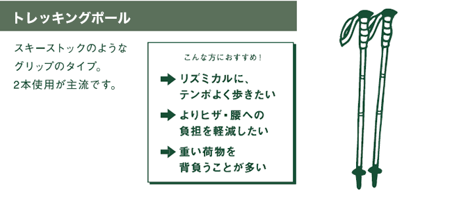 ストック　スキーストックのようなグリップのタイプ。2本使用が主流です。　こんな方におすすめ！　⇒リズミカルに、テンポよく歩きたい　⇒よりヒザ・腰への負担を軽減したい　⇒重い荷物を背負うことが多い