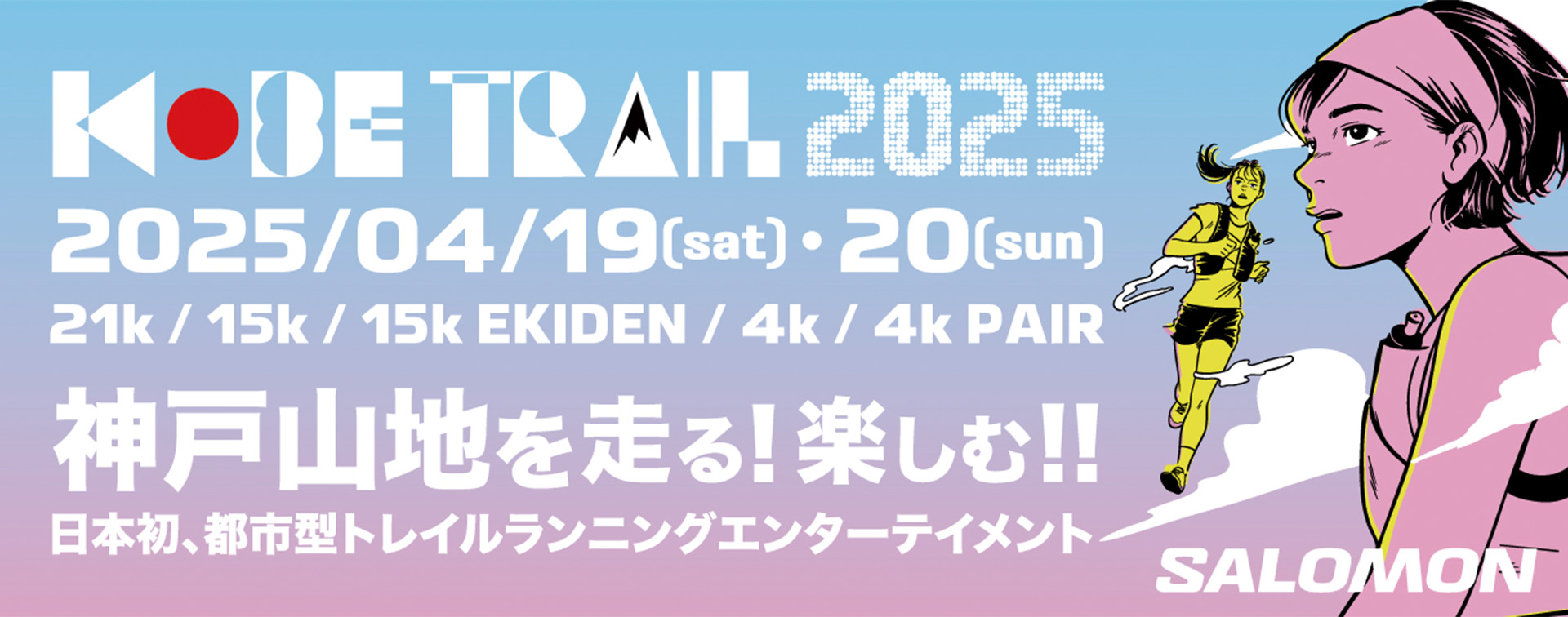 神戸山地を走る!楽しむ!日本初、都市型トレイルランニングエンターテイメント日本が誇る国際都市神戸で開催する、国内外に向けた新たなトレイルランニング・イベントを、2025年もサロモンがオフィシャルパートナーとして盛り上げます。【開催期間】■ 4/19(土)：ゴールデントレイルワールドシリーズ2025(KOBE 21k)■ 4/20(日)：KOBE 15k / 15k EKIDEN / 4k / 4k Pair【開催場所】摩耶山掬星台：KOBE TRAILレース会場