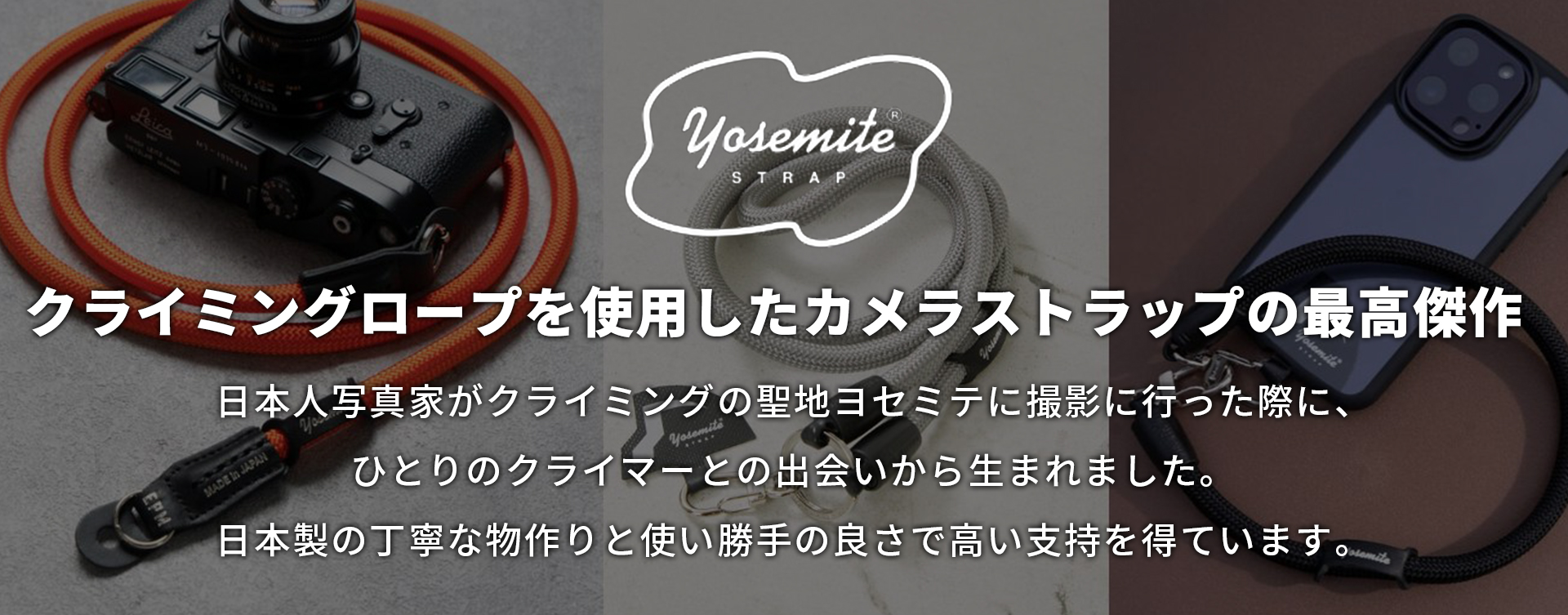 「クライミングロープを使用したカメラストラップの最高傑作」日本人写真家がクライミングの聖地ヨセミテに撮影に行った際に、ひとりのクライマーとの出会いから生まれました。日本製の丁寧な物作りと使い勝手の良さで高い支持を得ています。
